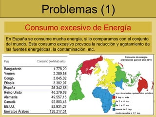 Problemas (1)
Consumo excesivo de Energía
En España se consume mucha energía, si lo comparamos con el conjunto
del mundo. Este consumo excesivo provoca la reducción y agotamiento de
las fuentes energéticas, la contaminación, etc.
 