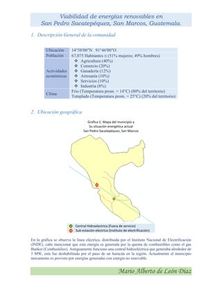 Viabilidad de energías renovables en
San Pedro Sacatepéquez, San Marcos, Guatemala.
Mario Alberto de León Díaz
1. Descripción General de la comunidad
Ubicación 14°58′00″N 91°46′00″O
Población 67,075 Habitantes  (51% mujeres; 49% hombres)
Actividades
económicas
 Agricultura (40%)
 Comercio (20%)
 Ganadería (12%)
 Artesanía (10%)
 Servicios (10%)
 Industria (8%)
Clima
Frio (Temperatura prom. = 14°C) (80% del territorio)
Templado (Temperatura prom. = 25°C) (20% del territorio)
2. Ubicación geográfica
Grafica 1: Mapa del municipio y
Su situación energética actual
San Pedro Sacatepéquez, San Marcos
Central Hidroelectrica (Fuera de servicio)
Sub-estación electrica (Instituto de electrificación)
En la gráfica se observa la línea eléctrica, distribuida por el Instituto Nacional de Electrificación
(INDE), cabe mencionar que esta energía es generada por la quema de combustibles como el gas
Bunker (Combustóleo). Antiguamente funciono una central hidroeléctrica que generaba alrededor de
3 MW, esta fue deshabilitada por el paso de un huracán en la región. Actualmente el municipio
únicamente es provisto por energías generadas con energía no renovable.
 