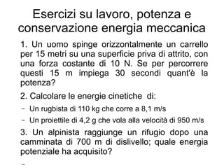 Esercizi su lavoro, potenza e
conservazione energia meccanica
1. Un uomo spinge orizzontalmente un carrello
per 15 metri su una superficie priva di attrito, con
una forza costante di 10 N. Se per percorrere
questi 15 m impiega 30 secondi quant'è la
potenza?
2. Calcolare le energie cinetiche di:
– Un rugbista di 110 kg che corre a 8,1 m/s
– Un proiettile di 4,2 g che vola alla velocità di 950 m/s
3. Un alpinista raggiunge un rifugio dopo una
camminata di 700 m di dislivello; quale energia
potenziale ha acquisito?
–
 