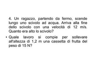 4. Un ragazzo, partendo da fermo, scende
lungo uno scivolo ad acqua. Arriva alla fine
dello scivolo con una velocità di 12 m/s.
Quanto era alto lo scivolo?
● Quale lavoro si compie per sollevare
all'altezza di 1,2 m una cassetta di frutta del
peso di 15 N?
 