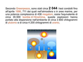 Secondo Greenpeace, sono stati circa 2 044 i test condotti fino
all'aprile 1996, 711 dei quali nell'atmosfera o in aree marine, per
una potenza complessiva di 438 megatoni, ossia l'equivalente di
circa 35 000 bombe di Hiroshima, queste esplosioni hanno
portato alla dispersione nell'ambiente di circa 3 800 chilogrammi
di plutonio e di circa 4 200 chilogrammi di uranio.
 