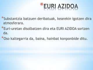 *
*Substantzia batzuen deribatuak, kearekin igotzen dira
atmosferara.
*Euri-uretan disolbatzen dira eta EURI AZIDOA sortzen
da.
*Oso kaltegarria da, baina, hainbat konponbide ditu.
 