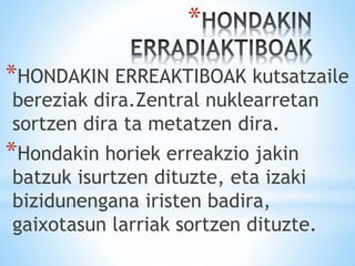 *
*HONDAKIN ERREAKTIBOAK kutsatzaile
bereziak dira.Zentral nuklearretan
sortzen dira ta metatzen dira.
*Hondakin horiek erreakzio jakin
batzuk isurtzen dituzte, eta izaki
bizidunengana iristen badira,
gaixotasun larriak sortzen dituzte.
 