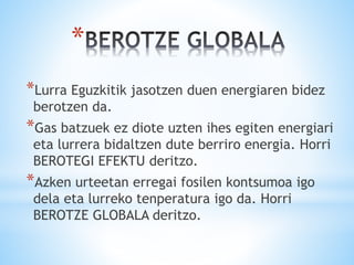 *
*Lurra Eguzkitik jasotzen duen energiaren bidez
berotzen da.
*Gas batzuek ez diote uzten ihes egiten energiari
eta lurrera bidaltzen dute berriro energia. Horri
BEROTEGI EFEKTU deritzo.
*Azken urteetan erregai fosilen kontsumoa igo
dela eta lurreko tenperatura igo da. Horri
BEROTZE GLOBALA deritzo.
 
