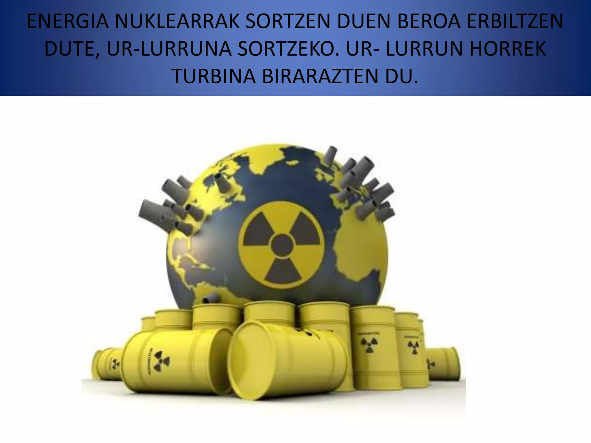 ENERGIA NUKLEARRAK SORTZEN DUEN BEROA ERBILTZEN
DUTE, UR-LURRUNA SORTZEKO. UR- LURRUN HORREK
TURBINA BIRARAZTEN DU.