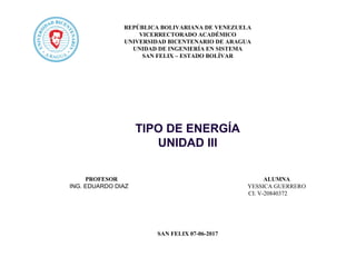 REPÚBLICA BOLIVARIANA DE VENEZUELA
VICERRECTORADO ACADÉMICO
UNIVERSIDAD BICENTENARIO DE ARAGUA
UNIDAD DE INGENIERÍA EN SISTEMA
SAN FELIX – ESTADO BOLÍVAR
TIPO DE ENERGÍA
UNIDAD III
PROFESOR ALUMNA
ING. EDUARDO DIAZ YESSICA GUERRERO
CI: V-20840372
SAN FELIX 07-06-2017
 