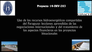 Uso de los recursos hidroenergéticos compartidos
del Paraguay: lecciones aprendidas de las
negociaciones internacionales y del tratamiento de
los aspectos financieros en los proyectos
binacionales
Proyecto 14-INV-283
 
