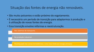 Situação das fontes de energia não renováveis.
• São muito poluentes e estão próximo do esgotamento.
• É necessário um período de transição para adaptarmos à produção e
à utilização de novas fontes de energia.
• Essa transição envolve reformas e reestruturação.
Nos sistemas de transporte.
Na produção industrial.
Readequação das usinas termelétricas a uma nova fonte de energia primaria.
 