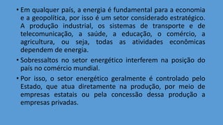 • Em qualquer país, a energia é fundamental para a economia
e a geopolítica, por isso é um setor considerado estratégico.
A produção industrial, os sistemas de transporte e de
telecomunicação, a saúde, a educação, o comércio, a
agricultura, ou seja, todas as atividades econômicas
dependem de energia.
• Sobressaltos no setor energético interferem na posição do
país no comércio mundial.
• Por isso, o setor energético geralmente é controlado pelo
Estado, que atua diretamente na produção, por meio de
empresas estatais ou pela concessão dessa produção a
empresas privadas.
 