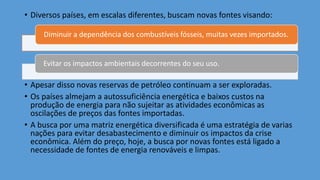 • Diversos países, em escalas diferentes, buscam novas fontes visando:
• Apesar disso novas reservas de petróleo continuam a ser exploradas.
• Os países almejam a autossuficiência energética e baixos custos na
produção de energia para não sujeitar as atividades econômicas as
oscilações de preços das fontes importadas.
• A busca por uma matriz energética diversificada é uma estratégia de varias
nações para evitar desabastecimento e diminuir os impactos da crise
econômica. Além do preço, hoje, a busca por novas fontes está ligado a
necessidade de fontes de energia renováveis e limpas.
Diminuir a dependência dos combustíveis fósseis, muitas vezes importados.
Evitar os impactos ambientais decorrentes do seu uso.
 