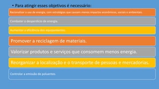 • Para atingir esses objetivos é necessário:
Racionalizar o uso de energia, com estratégias que causam menos impactos econômicos, sociais e ambientais.
Combater o desperdício de energia.
Aumentar a eficiência dos equipamentos.
Promover a reciclagem de materiais.
Valorizar produtos e serviços que consomem menos energia.
Reorganizar a localização e o transporte de pessoas e mercadorias.
Controlar a emissão de poluentes.
 