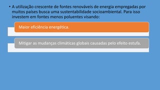 • A utilização crescente de fontes renováveis de energia empregadas por
muitos países busca uma sustentabilidade socioambiental. Para isso
investem em fontes menos poluentes visando:
Maior eficiência energética.
Mitigar as mudanças climáticas globais causadas pelo efeito estufa.
 