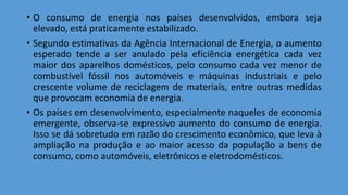 • O consumo de energia nos países desenvolvidos, embora seja
elevado, está praticamente estabilizado.
• Segundo estimativas da Agência Internacional de Energia, o aumento
esperado tende a ser anulado pela eficiência energética cada vez
maior dos aparelhos domésticos, pelo consumo cada vez menor de
combustível fóssil nos automóveis e máquinas industriais e pelo
crescente volume de reciclagem de materiais, entre outras medidas
que provocam economia de energia.
• Os países em desenvolvimento, especialmente naqueles de economia
emergente, observa-se expressivo aumento do consumo de energia.
Isso se dá sobretudo em razão do crescimento econômico, que leva à
ampliação na produção e ao maior acesso da população a bens de
consumo, como automóveis, eletrônicos e eletrodomésticos.
 