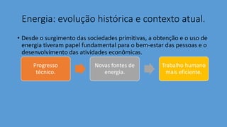 Energia: evolução histórica e contexto atual.
• Desde o surgimento das sociedades primitivas, a obtenção e o uso de
energia tiveram papel fundamental para o bem-estar das pessoas e o
desenvolvimento das atividades econômicas.
Progresso
técnico.
Novas fontes de
energia.
Trabalho humano
mais eficiente.
 