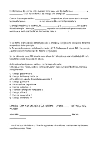 El intercambio de energía entre cuerpos tiene lugar solo de dos formas: ____________ y
____________. Estas no son formas de energía sino energía en ___________.
Cuando dos cuerpos están a ______________ temperatura, el que se encuentra a mayor
temperatura cede ____________ al cuerpo que está a menor temperatura.
La energía mecánica, la eléctrica, la _______________ y la ______________ son cuatro
tipos de energía. La energía ___________ se produce cuando tiene lugar una reacción
química y se suele manifestar de dos formas: calor y ___________.
4.- a) Define el principio de conservación de la energía y escribe cómo se expresa de forma
matemática dicho principio.
b) Tenemos dos cuerpos aislados del exterior, A Y B. Si el cuerpo A pierde 240 J de energía,
¿qué le ha ocurrido al cuerpo B? Razona tu respuesta.
5.- Un pájaro de masa 300 g vuela a una altura de 150 metros a una velocidad de 20 m/s.
Calcula la energía mecánica del pájaro.
6.- Relaciona las siguientes palabras con la frase adecuada:
Embalse, viento, volcán, carbón, combustión, calor, núcleos, biocombustibles, mareas y
aerogenerador.
k) Energía geotérmica →
l) Energía de Fisión y Fusión →
m) Se obtienen a partir de residuos orgánicos →
n) Energía química →
o) Impacto visual negativo →
p) Energía hidráulica →
q) Fuente de energía no renovable →
r) Energía eólica →
s) Energía maremotriz →
t) Energía en tránsito →
EXAMEN TEMA 7: LA ENERGÍA Y SUS FORMAS 2º ESO _____ IES PABLO RUIZ
PICASSO
NOMBRE: ____________________________________________ FECHA:
______________
1.- Indica si son verdaderas o falsas las siguientes afirmaciones. Convierte en verdaderas
aquellas que sean falsas.
 