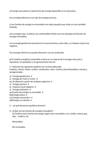 a) Energía secundaria es toda forma de energía disponible en la naturaleza.
b) La energía eléctrica es un tipo de energía primaria.
c) Las fuentes de energía no renovables son todas aquellas que están en una cantidad
limitada.
d) La energía solar, la eólica y los combustibles fósiles son tres ejemplos de fuentes de
energía renovables.
e) La energía geotérmica presenta tres inconvenientes, entre ellos, un impacto visual muy
negativo.
f) La energía eléctrica se puede almacenar una vez producida.
g) El modelo energético sostenible se basa en un reparto de la energía más justo y
equitativo, sin perjudicar a las generaciones futuras.
2.- Relaciona las siguientes palabras con la frase adecuada:
Embalse, viento, volcán, carbón, combustión, calor, núcleos, biocombustibles, mareas y
aerogenerador.
u) Energía geotérmica →
v) Energía de Fisión y Fusión →
w) Se obtienen a partir de residuos orgánicos →
x) Energía química →
y) Impacto visual negativo →
z) Energía hidráulica →
aa)Fuente de energía no renovable →
bb)Energía eólica →
cc) Energía maremotriz →
dd)Energía en tránsito →
3.- ¿A qué llamamos equilibrio térmico?
4.- a) Qué son las fuentes de energía renovables?
b) Clasifica estas fuentes de energía según sean renovables o no: carbón, viento, gas,
olas, madera, sol.
Renovables:
No renovables:
 
