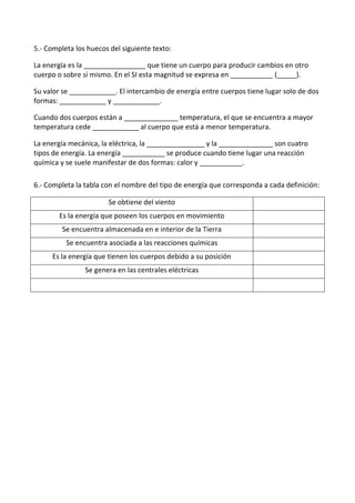5.- Completa los huecos del siguiente texto:
La energía es la ________________ que tiene un cuerpo para producir cambios en otro
cuerpo o sobre sí mismo. En el SI esta magnitud se expresa en ___________ (_____).
Su valor se ____________. El intercambio de energía entre cuerpos tiene lugar solo de dos
formas: ____________ y ____________.
Cuando dos cuerpos están a ______________ temperatura, el que se encuentra a mayor
temperatura cede ____________ al cuerpo que está a menor temperatura.
La energía mecánica, la eléctrica, la _______________ y la ______________ son cuatro
tipos de energía. La energía ___________ se produce cuando tiene lugar una reacción
química y se suele manifestar de dos formas: calor y ___________.
6.- Completa la tabla con el nombre del tipo de energía que corresponda a cada definición:
Se obtiene del viento
Es la energía que poseen los cuerpos en movimiento
Se encuentra almacenada en e interior de la Tierra
Se encuentra asociada a las reacciones químicas
Es la energía que tienen los cuerpos debido a su posición
Se genera en las centrales eléctricas
 