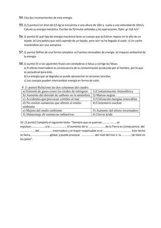 54. Cita dos inconvenientes de esta energía.
55. (1,5 puntos) Un dron de 0,5 kg se encuentra a una altura de 10m y vuela a una velocidad de 10m/s.
Calcula su energía mecánica. Escribe las fórmulas utilizadas y las operaciones. Dato: g= 9,8 m/s2
56. (1 punto) Di qué tipo de energía mecánica tiene un cuerpo que a) Está en reposo en lo alto de un
tejado. b) Una pelota que está cayendo de un tejado, pero aún no ha llegado al suelo. c) Un coche
moviéndose por una autopista.
57. (1 punto) Define de una forma completa: a) Fuentes renovables de energía. b) Impacto ambiental de
la energía.
58. (1 punto) Di si las siguientes frases son verdaderas o falsas y corrige las falsas:
a) El efecto invernadero es consecuencia de la contaminación producida por el hombre, por lo que
es perjudicial para éste.
b) La energía que se degrada se puede aprovechar en acciones sencillas.
c) Los cuerpos pueden intercambiar energía en forma de calor.
9. (1 punto) Relaciona las dos columnas del cuadro.
a) Emisión de gases como los óxidos de nitrógeno 1) Contaminación Atmosférica
b) Aumento del dióxido de carbono en la atmósfera 2) Mareas negras
c) Accidentes que provocan vertidos al mar 3) Utilización energías renovables
d) No emiten sustancias que alteren el medio
ambiente
4) Cementerio nuclear
e) Mejora del medio ambiente 5) Aumento del efecto invernadero
f) Almacenaje de sustancias radiactivas 6) Lluvia ácida
10. (1 punto) Completa el siguiente texto: “Siempre que se queman………………….se
expulsan…………………a la …………………… El aumento de la …………………….de la Tierra es consecuencia del
………………….del ……………….invernadero y el mayor responsable es el ………………………………….. Este hecho
se llama ……………………….global, y puede provocar ………………..del nivel del mar o la ……………de hielo en
los polos”.
 