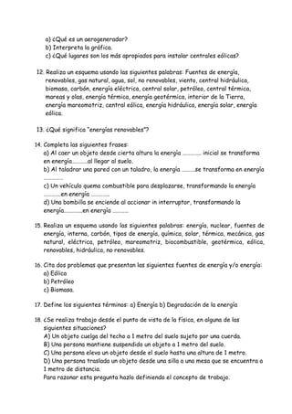 a) ¿Qué es un aerogenerador?
b) Interpreta la gráfica.
c) ¿Qué lugares son los más apropiados para instalar centrales eólicas?
12. Realiza un esquema usando las siguientes palabras: Fuentes de energía,
renovables, gas natural, agua, sol, no renovables, viento, central hidráulica,
biomasa, carbón, energía eléctrica, central solar, petróleo, central térmica,
mareas y olas, energía térmica, energía geotérmica, interior de la Tierra,
energía mareomotriz, central eólica, energía hidráulica, energía solar, energía
eólica.
13. ¿Qué significa “energías renovables”?
14. Completa las siguientes frases:
a) Al caer un objeto desde cierta altura la energía ………….. inicial se transforma
en energía…………al llegar al suelo.
b) Al taladrar una pared con un taladro, la energía ……….se transforma en energía
……………
c) Un vehículo quema combustible para desplazarse, transformando la energía
………….en energía …………..
d) Una bombilla se enciende al accionar in interruptor, transformando la
energía…………..en energía …………
15. Realiza un esquema usando las siguientes palabras: energía, nuclear, fuentes de
energía, interna, carbón, tipos de energía, química, solar, térmica, mecánica, gas
natural, eléctrica, petróleo, mareomotriz, biocombustible, geotérmica, eólica,
renovables, hidráulica, no renovables.
16. Cita dos problemas que presentan las siguientes fuentes de energía y/o energía:
a) Eólica
b) Petróleo
c) Biomasa.
17. Define los siguientes términos: a) Energía b) Degradación de la energía
18. ¿Se realiza trabajo desde el punto de vista de la física, en alguna de las
siguientes situaciones?
A) Un objeto cuelga del techo a 1 metro del suelo sujeto por una cuerda.
B) Una persona mantiene suspendido un objeto a 1 metro del suelo.
C) Una persona eleva un objeto desde el suelo hasta una altura de 1 metro.
D) Una persona traslada un objeto desde una silla a una mesa que se encuentra a
1 metro de distancia.
Para razonar esta pregunta hazlo definiendo el concepto de trabajo.
 