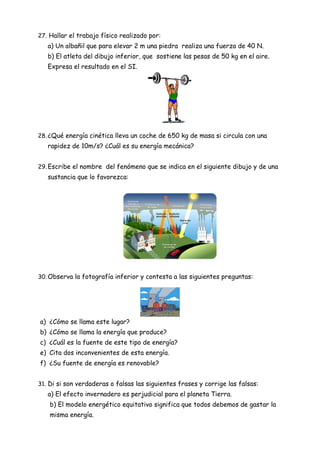 27. Hallar el trabajo físico realizado por:
a) Un albañil que para elevar 2 m una piedra realiza una fuerza de 40 N.
b) El atleta del dibujo inferior, que sostiene las pesas de 50 kg en el aire.
Expresa el resultado en el SI.
28. ¿Qué energía cinética lleva un coche de 650 kg de masa si circula con una
rapidez de 10m/s? ¿Cuál es su energía mecánica?
29. Escribe el nombre del fenómeno que se indica en el siguiente dibujo y de una
sustancia que lo favorezca:
30. Observa la fotografía inferior y contesta a las siguientes preguntas:
a) ¿Cómo se llama este lugar?
b) ¿Cómo se llama la energía que produce?
c) ¿Cuál es la fuente de este tipo de energía?
e) Cita dos inconvenientes de esta energía.
f) ¿Su fuente de energía es renovable?
31. Di si son verdaderas o falsas las siguientes frases y corrige las falsas:
a) El efecto invernadero es perjudicial para el planeta Tierra.
b) El modelo energético equitativo significa que todos debemos de gastar la
misma energía.
 