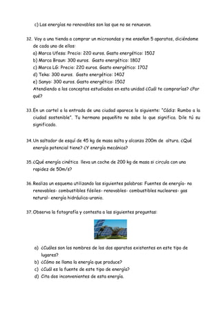 c) Las energías no renovables son las que no se renuevan.
32. Voy a una tienda a comprar un microondas y me enseñan 5 aparatos, diciéndome
de cada uno de ellos:
a) Marca Ufesa: Precio: 220 euros. Gasto energético: 150J
b) Marca Braun: 300 euros. Gasto energético: 180J
c) Marca LG: Precio: 220 euros. Gasto energético: 170J
d) Teka: 300 euros. Gasto energético: 140J
e) Sanyo: 300 euros. Gasto energético: 150J
Atendiendo a los conceptos estudiados en esta unidad ¿Cuál te comprarías? ¿Por
qué?
33. En un cartel a la entrada de una ciudad aparece lo siguiente: “Cádiz: Rumbo a la
ciudad sostenible”. Tu hermano pequeñito no sabe lo que significa. Dile tú su
significado.
34. Un saltador de esquí de 45 kg de masa salta y alcanza 200m de altura. ¿Qué
energía potencial tiene? ¿Y energía mecánica?
35. ¿Qué energía cinética lleva un coche de 200 kg de masa si circula con una
rapidez de 50m/s?
36. Realiza un esquema utilizando las siguientes palabras: Fuentes de energía- no
renovables- combustibles fósiles- renovables- combustibles nucleares- gas
natural- energía hidráulica-uranio.
37. Observa la fotografía y contesta a las siguientes preguntas:
a) ¿Cuáles son los nombres de los dos aparatos existentes en este tipo de
lugares?
b) ¿Cómo se llama la energía que produce?
c) ¿Cuál es la fuente de este tipo de energía?
d) Cita dos inconvenientes de esta energía.
 