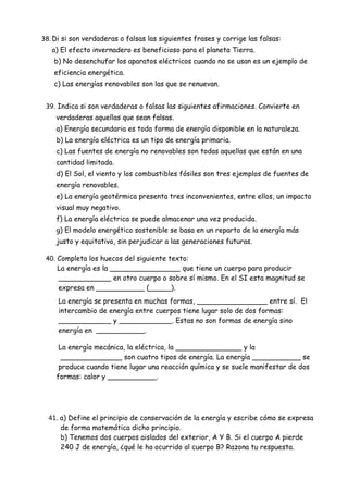 38. Di si son verdaderas o falsas las siguientes frases y corrige las falsas:
a) El efecto invernadero es beneficioso para el planeta Tierra.
b) No desenchufar los aparatos eléctricos cuando no se usan es un ejemplo de
eficiencia energética.
c) Las energías renovables son las que se renuevan.
39. Indica si son verdaderas o falsas las siguientes afirmaciones. Convierte en
verdaderas aquellas que sean falsas.
a) Energía secundaria es toda forma de energía disponible en la naturaleza.
b) La energía eléctrica es un tipo de energía primaria.
c) Las fuentes de energía no renovables son todas aquellas que están en una
cantidad limitada.
d) El Sol, el viento y los combustibles fósiles son tres ejemplos de fuentes de
energía renovables.
e) La energía geotérmica presenta tres inconvenientes, entre ellos, un impacto
visual muy negativo.
f) La energía eléctrica se puede almacenar una vez producida.
g) El modelo energético sostenible se basa en un reparto de la energía más
justo y equitativo, sin perjudicar a las generaciones futuras.
40. Completa los huecos del siguiente texto:
La energía es la ________________ que tiene un cuerpo para producir
____________ en otro cuerpo o sobre sí mismo. En el SI esta magnitud se
expresa en ___________ (_____).
La energía se presenta en muchas formas, ________________ entre sí. El
intercambio de energía entre cuerpos tiene lugar solo de dos formas:
____________ y ____________. Estas no son formas de energía sino
energía en ___________.
La energía mecánica, la eléctrica, la _______________ y la
______________ son cuatro tipos de energía. La energía ___________ se
produce cuando tiene lugar una reacción química y se suele manifestar de dos
formas: calor y ___________.
41. a) Define el principio de conservación de la energía y escribe cómo se expresa
de forma matemática dicho principio.
b) Tenemos dos cuerpos aislados del exterior, A Y B. Si el cuerpo A pierde
240 J de energía, ¿qué le ha ocurrido al cuerpo B? Razona tu respuesta.
 