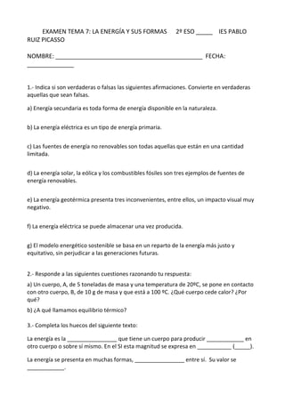 EXAMEN TEMA 7: LA ENERGÍA Y SUS FORMAS 2º ESO _____ IES PABLO
RUIZ PICASSO
NOMBRE: ____________________________________________ FECHA:
______________
1.- Indica si son verdaderas o falsas las siguientes afirmaciones. Convierte en verdaderas
aquellas que sean falsas.
a) Energía secundaria es toda forma de energía disponible en la naturaleza.
b) La energía eléctrica es un tipo de energía primaria.
c) Las fuentes de energía no renovables son todas aquellas que están en una cantidad
limitada.
d) La energía solar, la eólica y los combustibles fósiles son tres ejemplos de fuentes de
energía renovables.
e) La energía geotérmica presenta tres inconvenientes, entre ellos, un impacto visual muy
negativo.
f) La energía eléctrica se puede almacenar una vez producida.
g) El modelo energético sostenible se basa en un reparto de la energía más justo y
equitativo, sin perjudicar a las generaciones futuras.
2.- Responde a las siguientes cuestiones razonando tu respuesta:
a) Un cuerpo, A, de 5 toneladas de masa y una temperatura de 20ºC, se pone en contacto
con otro cuerpo, B, de 10 g de masa y que está a 100 ºC. ¿Qué cuerpo cede calor? ¿Por
qué?
b) ¿A qué llamamos equilibrio térmico?
3.- Completa los huecos del siguiente texto:
La energía es la ________________ que tiene un cuerpo para producir ____________ en
otro cuerpo o sobre sí mismo. En el SI esta magnitud se expresa en ___________ (_____).
La energía se presenta en muchas formas, ________________ entre sí. Su valor se
____________.
 