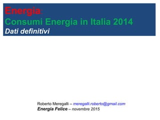 Energia:
Consumi Energia in Italia 2014
Dati definitivi
Roberto Meregalli – meregalli.roberto@gmail.com
Energia Felice – novembre 2015
 