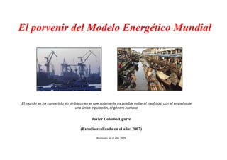 El porvenir del Modelo Energético Mundial
Javier Colomo Ugarte
(Estudio realizado en el año: 2007)
Revisado en el año 2009
El mundo se ha convertido en un barco en el que solamente es posible evitar el naufragio con el empeño de
una única tripulación, el género humano
 