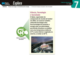 Ciência, Tecnologia
e Sociedade
O Qatar, organizador do
campeonato do mundo de futebol
em 2022, vai construir estádios
utilizando tecnologia solar.
Esta tecnologia irá converter a
energia solar em eletricidade,
permitindo climatizar os estádios
com uma temperatura média de
27 ºC, muito inferior à registada no
exterior, a rondar os 50 ºC.
Ciência, Tecnologia e
Sociedade
ENERGIA Fontes de energia e transferências de energia 27 Fontes de energia renovável e não renovável
 