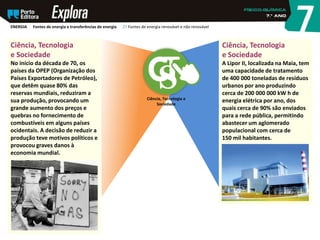 Ciência, Tecnologia
e Sociedade
A Lipor II, localizada na Maia, tem
uma capacidade de tratamento
de 400 000 toneladas de resíduos
urbanos por ano produzindo
cerca de 200 000 000 kW h de
energia elétrica por ano, dos
quais cerca de 90% são enviados
para a rede pública, permitindo
abastecer um aglomerado
populacional com cerca de
150 mil habitantes.
Ciência, Tecnologia
e Sociedade
No início da década de 70, os
países da OPEP (Organização dos
Países Exportadores de Petróleo),
que detêm quase 80% das
reservas mundiais, reduziram a
sua produção, provocando um
grande aumento dos preços e
quebras no fornecimento de
combustíveis em alguns países
ocidentais. A decisão de reduzir a
produção teve motivos políticos e
provocou graves danos à
economia mundial.
Ciência, Tecnologia e
Sociedade
ENERGIA Fontes de energia e transferências de energia 27 Fontes de energia renovável e não renovável
 