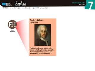 Figura
Histórica
Anders Celsius
(1701-1744)
Físico e astrónomo sueco. Entre
outros estudos, inventou a escala
de temperatura mais usada nos
dias de hoje, a escala Celsius.
ENERGIA Fontes de energia e transferências de energia 28 Temperatura e calor
 