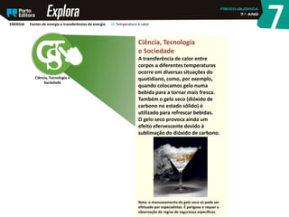 Ciência, Tecnologia e
Sociedade
Ciência, Tecnologia
e Sociedade
A transferência de calor entre
corpos a diferentes temperaturas
ocorre em diversas situações do
quotidiano, como, por exemplo,
quando colocamos gelo numa
bebida para a tornar mais fresca.
Também o gelo seco (dióxido de
carbono no estado sólido) é
utilizado para refrescar bebidas.
O gelo seco provoca ainda um
efeito efervescente devido à
sublimação do dióxido de carbono.
Nota: o manuseamento do gelo seco só pode ser
efetuado por especialistas. É perigoso e requer a
observação de regras de segurança específicas.
ENERGIA Fontes de energia e transferências de energia 28 Temperatura e calor
 