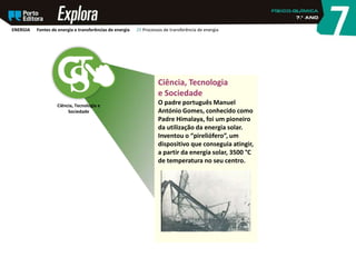 Ciência, Tecnologia e
Sociedade
Ciência, Tecnologia
e Sociedade
O padre português Manuel
António Gomes, conhecido como
Padre Himalaya, foi um pioneiro
da utilização da energia solar.
Inventou o “pireliófero”, um
dispositivo que conseguia atingir,
a partir da energia solar, 3500 °C
de temperatura no seu centro.
ENERGIA Fontes de energia e transferências de energia 29 Processos de transferência de energia
 