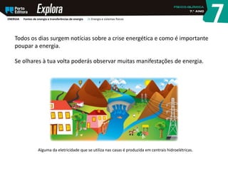 Todos os dias surgem notícias sobre a crise energética e como é importante
poupar a energia.
Se olhares à tua volta poderás observar muitas manifestações de energia.
Alguma da eletricidade que se utiliza nas casas é produzida em centrais hidroelétricas.
ENERGIA Fontes de energia e transferências de energia 26 Energia e sistemas físicos
 