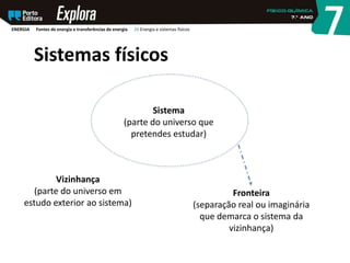 Sistemas físicos
Sistema
(parte do universo que
pretendes estudar)
Fronteira
(separação real ou imaginária
que demarca o sistema da
vizinhança)
Vizinhança
(parte do universo em
estudo exterior ao sistema)
ENERGIA Fontes de energia e transferências de energia 26 Energia e sistemas físicos
 