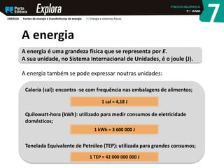 A energia
A energia também se pode expressar noutras unidades:
Caloria (cal): encontra -se com frequência nas embalagens de alimentos;
Quilowatt-hora (kWh): utilizado para medir consumos de eletricidade
domésticos;
Tonelada Equivalente de Petróleo (TEP): utilizada para grandes consumos;
1 cal = 4,18 J
1 kWh = 3 600 000 J
1 TEP = 42 000 000 000 J
A energia é uma grandeza física que se representa por E.
A sua unidade, no Sistema Internacional de Unidades, é o joule (J).
ENERGIA Fontes de energia e transferências de energia 26 Energia e sistemas físicos
 