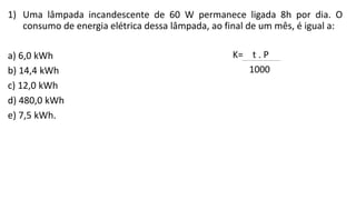 1) Uma lâmpada incandescente de 60 W permanece ligada 8h por dia. O
consumo de energia elétrica dessa lâmpada, ao final de um mês, é igual a:
a) 6,0 kWh
b) 14,4 kWh
c) 12,0 kWh
d) 480,0 kWh
e) 7,5 kWh.
 