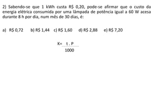 2) Sabendo-se que 1 kWh custa R$ 0,20, pode-se afirmar que o custo da
energia elétrica consumida por uma lâmpada de potência igual a 60 W acesa
durante 8 h por dia, num mês de 30 dias, é:
a) R$ 0,72 b) R$ 1,44 c) R$ 1,60 d) R$ 2,88 e) R$ 7,20
 