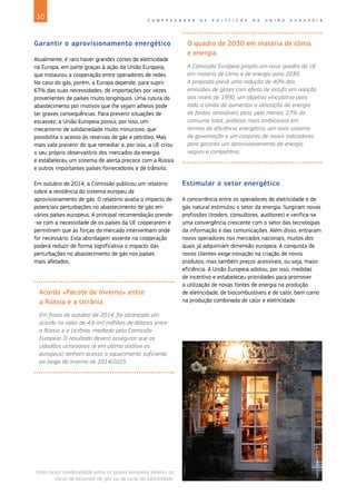 10 C O M P R E E N D E R A S P O L Í T I C A S D A U N I Ã O E U R O P E I A
Garantir o aprovisionamento energético
Atualmente, é raro haver grandes cortes de eletricidade
na Europa, em parte graças à ação da União Europeia,
que instaurou a cooperação entre operadores de redes.
No caso do gás, porém, a Europa depende, para suprir
67% das suas necessidades, de importações por vezes
provenientes de países muito longínquos. Uma rutura do
abastecimento por motivos que lhe sejam alheios pode
ter graves consequências. Para prevenir situações de
escassez, a União Europeia possui, por isso, um
mecanismo de solidariedade muito minucioso, que
possibilita o acesso às reservas de gás e petróleo. Mas
mais vale prevenir do que remediar e, por isso, a UE criou
o seu próprio observatório dos mercados da energia
e estabeleceu um sistema de alerta precoce com a Rússia
e outros importantes países fornecedores e de trânsito.
Em outubro de 2014, a Comissão publicou um relatório
sobre a resiliência do sistema europeu de
aprovisionamento de gás. O relatório avalia o impacto de
potenciais perturbações no abastecimento de gás em
vários países europeus. A principal recomendação prende-
-se com a necessidade de os países da UE cooperarem e
permitirem que as forças do mercado intervenham onde
for necessário. Esta abordagem assente na cooperação
poderá reduzir de forma significativa o impacto das
perturbações no abastecimento de gás nos países
mais afetados.
Acordo «Pacote de Inverno» entre
a Rússia e a Ucrânia
Em finais de outubro de 2014, foi alcançado um
acordo no valor de 4,6 mil milhões de dólares entre
a Rússia e a Ucrânia, mediado pela Comissão
Europeia. O resultado deverá assegurar que os
cidadãos ucranianos (e em última análise os
europeus) tenham acesso a aquecimento suficiente
ao longo do Inverno de 2014/2015.
O quadro de 2030 em matéria de clima
e energia
A Comissão Europeia propôs um novo quadro da UE
em matéria de clima e de energia para 2030.
A proposta prevê uma redução de 40% das
emissões de gases com efeito de estufa em relação
aos níveis de 1990, um objetivo vinculativo para
toda a União de aumentar a utilização de energia
de fontes renováveis para, pelo menos, 27% do
consumo total, políticas mais ambiciosas em
termos de eficiência energética, um novo sistema
de governação e um conjunto de novos indicadores
para garantir um aprovisionamento de energia
seguro e competitivo.
Estimular o setor energético
A concorrência entre os operadores de eletricidade e de
gás natural estimulou o setor da energia. Surgiram novas
profissões (traders, consultores, auditores) e verifica‑se
uma convergência crescente com o setor das tecnologias
da informação e das comunicações. Além disso, entraram
novos operadores nos mercados nacionais, muitos dos
quais já adquiriram dimensão europeia. A conquista de
novos clientes exige inovação na criação de novos
produtos, mas também preços acessíveis, ou seja, maior
eficiência. A União Europeia adotou, por isso, medidas
de incentivo e estabeleceu prioridades para promover
a utilização de novas fontes de energia na produção
de eletricidade, de biocombustíveis e de calor, bem como
na produção combinada de calor e eletricidade.
©
European
Union
Uma maior solidariedade entre os países europeus diminui os
riscos de escassez de gás ou de corte da eletricidade.
 