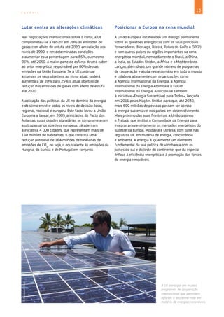 13
E N E R G I A
A UE participa em muitos
programas de cooperação
internacional que permitem
difundir o seu know-how em
matéria de energias renováveis.
©
European
Union
Lutar contra as alterações climáticas
Nas negociações internacionais sobre o clima, a UE
comprometeu‑se a reduzir em 20% as emissões de
gases com efeito de estufa até 2020, em relação aos
níveis de 1990, e em determinadas condições
a aumentar essa percentagem para 85%, ou mesmo
95%, até 2050. A maior parte do esforço deverá caber
ao setor energético, responsável por 80% dessas
emissões na União Europeia. Se a UE continuar
a cumprir os seus objetivos ao ritmo atual, poderá
aumentará de 20% para 25% o atual objetivo de
redução das emissões de gases com efeito de estufa
até 2020.
A aplicação das políticas da UE no domínio da energia
e do clima envolve todos os níveis de decisão: local,
regional, nacional e europeu. Este facto levou a União
Europeia a lançar, em 2009, a iniciativa do Pacto dos
Autarcas, cujas cidades signatárias se comprometeram
a ultrapassar os objetivos europeus. Já aderiram
à iniciativa 4 000 cidades, que representam mais de
160 milhões de habitantes, o que constitui uma
redução potencial de 164 milhões de toneladas de
emissões de CO2
, ou seja, o equivalente às emissões da
Hungria, da Suécia e de Portugal em conjunto.
Posicionar a Europa na cena mundial
A União Europeia estabeleceu um diálogo permanente
sobre as questões energéticas com os seus principais
fornecedores (Noruega, Rússia, Países do Golfo e OPEP)
e com outros países ou regiões importantes na cena
energética mundial, nomeadamente o Brasil, a China,
a Índia, os Estados Unidos, a África e o Mediterrâneo.
Lançou, além disso, um grande número de programas
de cooperação e ajuda neste domínio em todo o mundo
e colabora ativamente com organizações como
a Agência Internacional da Energia, a Agência
Internacional da Energia Atómica e o Fórum
Internacional da Energia. Associou‑se também
à iniciativa «Energia Sustentável para Todos», lançada
em 2011 pelas Nações Unidas para que, até 2030,
mais 500 milhões de pessoas possam ter acesso
à energia sustentável nos países em desenvolvimento.
Mais próximo das suas fronteiras, a União assinou
o Tratado que institui a Comunidade da Energia para
integrar progressivamente os mercados energéticos do
sudeste da Europa, Moldávia e Ucrânia, com base nas
regras da UE em matéria de energia, concorrência
e ambiente. A energia é igualmente um elemento
fundamental da sua política de vizinhança com os
países do sul e do leste do continente, que dá especial
ênfase à eficiência energética e à promoção das fontes
de energia renováveis.
 