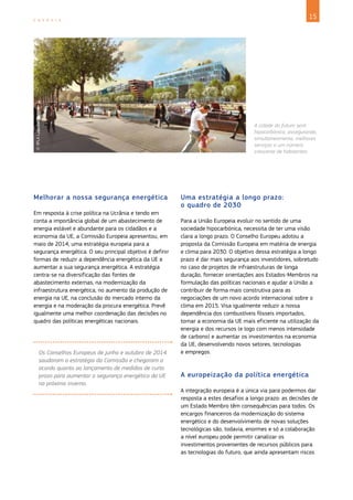 15
E N E R G I A
Melhorar a nossa segurança energética
Em resposta à crise política na Ucrânia e tendo em
conta a importância global de um abastecimento de
energia estável e abundante para os cidadãos e a
economia da UE, a Comissão Europeia apresentou, em
maio de 2014, uma estratégia europeia para a
segurança energética. O seu principal objetivo é definir
formas de reduzir a dependência energética da UE e
aumentar a sua segurança energética. A estratégia
centra-se na diversificação das fontes de
abastecimento externas, na modernização da
infraestrutura energética, no aumento da produção de
energia na UE, na conclusão do mercado interno da
energia e na moderação da procura energética. Prevê
igualmente uma melhor coordenação das decisões no
quadro das políticas energéticas nacionais.
Os Conselhos Europeus de junho e outubro de 2014
saudaram a estratégia da Comissão e chegaram a
acordo quanto ao lançamento de medidas de curto
prazo para aumentar a segurança energética da UE
no próximo inverno.
Uma estratégia a longo prazo:
o quadro de 2030
Para a União Europeia evoluir no sentido de uma
sociedade hipocarbónica, necessita de ter uma visão
clara a longo prazo. O Conselho Europeu adotou a
proposta da Comissão Europeia em matéria de energia
e clima para 2030. O objetivo dessa estratégia a longo
prazo é dar mais segurança aos investidores, sobretudo
no caso de projetos de infraestruturas de longa
duração, fornecer orientações aos Estados-Membros na
formulação das políticas nacionais e ajudar a União a
contribuir de forma mais construtiva para as
negociações de um novo acordo internacional sobre o
clima em 2015. Visa igualmente reduzir a nossa
dependência dos combustíveis fósseis importados,
tornar a economia da UE mais eficiente na utilização da
energia e dos recursos (e logo com menos intensidade
de carbono) e aumentar os investimentos na economia
da UE, desenvolvendo novos setores, tecnologias
e empregos.
A europeização da política energética
A integração europeia é a única via para podermos dar
resposta a estes desafios a longo prazo: as decisões de
um Estado Membro têm consequências para todos. Os
encargos financeiros da modernização do sistema
energético e do desenvolvimento de novas soluções
tecnológicas são, todavia, enormes e só a colaboração
a nível europeu pode permitir canalizar os
investimentos provenientes de recursos públicos para
as tecnologias do futuro, que ainda apresentam riscos
©
SPLA
Lyon
Confluence
A cidade do futuro será
hipocarbónica, assegurando,
simultaneamente, melhores
serviços a um número
crescente de habitantes.
 