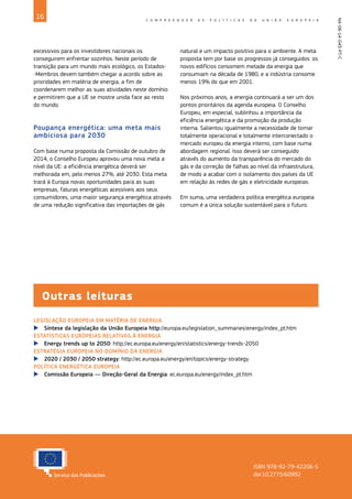 16 C O M P R E E N D E R A S P O L Í T I C A S D A U N I Ã O E U R O P E I A
NA-06-14-043-PT-C
Outras leituras
ISBN 978-92-79-42206-5
doi:10.2775/60992
LEGISLAÇÃO EUROPEIA EM MATÉRIA DE ENERGIA
X
X Síntese da legislação da União Europeia http://europa.eu/legislation_summaries/energy/index_pt.htm
ESTATÍSTICAS EUROPEIAS RELATIVAS À ENERGIA
X
X Energy trends up to 2050: http://ec.europa.eu/energy/en/statistics/energy-trends-2050
ESTRATÉGIA EUROPEIA NO DOMÍNIO DA ENERGIA
X
X 2020 / 2030 / 2050 strategy: http://ec.europa.eu/energy/en/topics/energy-strategy
POLÍTICA ENERGÉTICA EUROPEIA
X
X Comissão Europeia — Direção‑Geral da Energia: ec.europa.eu/energy/index_pt.htm
excessivos para os investidores nacionais os
conseguirem enfrentar sozinhos. Neste período de
transição para um mundo mais ecológico, os Estados-
-Membros devem também chegar a acordo sobre as
prioridades em matéria de energia, a fim de
coordenarem melhor as suas atividades neste domínio
e permitirem que a UE se mostre unida face ao resto
do mundo.
Poupança energética: uma meta mais
ambiciosa para 2030
Com base numa proposta da Comissão de outubro de
2014, o Conselho Europeu aprovou uma nova meta a
nível da UE: a eficiência energética deverá ser
melhorada em, pelo menos 27%, até 2030. Esta meta
trará à Europa novas oportunidades para as suas
empresas, faturas energéticas acessíveis aos seus
consumidores, uma maior segurança energética através
de uma redução significativa das importações de gás
natural e um impacto positivo para o ambiente. A meta
proposta tem por base os progressos já conseguidos: os
novos edifícios consomem metade da energia que
consumiam na década de 1980, e a indústria consome
menos 19% do que em 2001.
Nos próximos anos, a energia continuará a ser um dos
pontos prioritários da agenda europeia. O Conselho
Europeu, em especial, sublinhou a importância da
eficiência energética e da promoção da produção
interna. Salientou igualmente a necessidade de tornar
totalmente operacional e totalmente interconectado o
mercado europeu da energia interno, com base numa
abordagem regional. Isso deverá ser conseguido
através do aumento da transparência do mercado do
gás e da correção de falhas ao nível da infraestrutura,
de modo a acabar com o isolamento dos países da UE
em relação às redes de gás e eletricidade europeias.
Em suma, uma verdadeira política energética europeia
comum é a única solução sustentável para o futuro.
 
