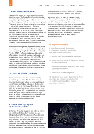 4 C O M P R E E N D E R A S P O L Í T I C A S D A U N I Ã O E U R O P E I A
O maior importador mundial
Em termos de energia, a Europa depende do exterior.
A União Europeia, a segunda maior economia mundial,
consome um quinto da energia produzida a nível
mundial, mas possui muito poucas reservas energéticas.
Felizmente, temos, na Europa, uma carteira energética
— o chamado «cabaz energético» — bastante
diversificada: desde as numerosas barragens na
Áustria, as minas de carvão na Polónia e as centrais
nucleares em França, até às explorações petrolíferas no
mar do Norte e aos campos de gás natural na
Dinamarca e nos Países Baixos, nenhum país europeu
se assemelha a outro, o que não constitui uma
desvantagem, desde que todos sejam suficientemente
solidários para tirarem partido desta diversidade.
A dependência energética europeia tem consequências
enormes para a nossa economia. Compramos petróleo
aos países da Organização dos Países Exportadores de
Petróleo (OPEP) e à Rússia, e gás natural à Argélia,
à Noruega e à Rússia. Esta situação implica, para nós,
uma perda de riqueza superior a 350 mil milhões de
euros por ano e os custos da energia aumentam
constantemente. Não nos resta, por conseguinte, outra
opção: os países da UE têm de ser eficientes, solidários
e ambiciosos para poderem diversificar as suas fontes
de energia e as respetivas rotas de aprovisionamento.
Os condicionalismos climáticos
Vários peritos de renome demonstraram o custo
exorbitante que as alterações climáticas terão, se
o mundo não conseguir reduzir as emissões de gases
com efeito de estufa. Essa redução diz diretamente
respeito ao setor da energia, que depende, em mais de
80%, dos combustíveis fósseis, cuja combustão emite
dióxido de carbono (CO2
), o principal gás com efeito de
estufa. No futuro, o setor energético europeu terá,
assim, de reduzir a utilização dos combustíveis fósseis
e recorrer mais a fontes de energia com baixas
emissões de carbono (hipocarbónicas).
A Europa deve agir a partir
de uma base comum
O interesse dos países europeus pelo setor da energia
tem uma longa história. Começou logo a seguir
à Segunda Guerra Mundial, quando os fundadores da
Europa unida decidiram «pôr os meios da guerra ao
serviço da paz», nas palavras de Jean Monnet. Deste
modo, o carvão e o aço, por um lado, e a energia
nuclear, por outro, estão na base dos primeiros tratados
europeus, respetivamente, o da Comunidade Europeia
do Carvão e do Aço (o Tratado CECA), que foi integrado
na política da União Europeia em 2002, e o Tratado
Euratom sobre a energia atómica, ainda em vigor.
A partir da década de 1960, os Estados europeus
compreenderam a necessidade de se mostrarem
solidários face a eventuais problemas de
aprovisionamento de energia, o que os levou a partilhar
reservas de petróleo estratégicas e a instaurar um
mecanismo de resposta em caso de crise. Atualmente,
a política energética afeta igualmente muitos outros
domínios: a indústria, o ambiente, os transportes,
a investigação e a inovação, e até mesmo
as relações externas.
Os objetivos europeus
A União Europeia dispõe dos poderes
e instrumentos necessários para instituir
uma política energética que visa:
—
— garantir o seu aprovisionamento energético;
—
— assegurar que os preços da energia não travam
a sua competitividade;
—
— proteger o ambiente e, em especial, lutar contra
as alterações climáticas;
—
— desenvolver as redes energéticas.
Os Estados‑Membros podem desenvolver as fontes
de energia que entenderem, mas devem ter
em conta os objetivos da UE em matéria
de energias renováveis. ©
NASA/Goddard
Space
Flight
Center
Um mercado único de 500 milhões de europeus.
 
