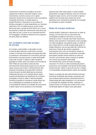 6 C O M P R E E N D E R A S P O L Í T I C A S D A U N I Ã O E U R O P E I A
investimentos na eficiência energética se tornem
rapidamente rentáveis e permitam angariar outros
investimentos, é preciso avançar com o capital
necessário. Através do seu orçamento e das suas próprias
instituições financeiras, a UE pode ajudar os
Estados‑Membros a financiarem os seus planos de
eficiência energética. A União disponibilizou um montante
significativo (23 mil milhões de euros só dos fundos
estruturais) para o período de 2014-2020, com o intuito
de aumentar a escala dos investimentos nesta área, que
está, além do mais, a tornar‑se um importante domínio
de investigação e inovação no âmbito do novo programa
Horizonte 2020 (ver adiante).
Um verdadeiro mercado europeu
da energia
Em princípio, a eletricidade e o gás podem circular
livremente pelas redes que cruzam todo o território
europeu. O mercado único europeu da energia põe todos
os produtores e fornecedores em concorrência, pelo que,
teoricamente, é possível comprar e vender eletricidade
e gás onde se quiser. O objetivo é obter energia de
qualidade ao melhor preço. No entanto, este mercado de
500 milhões de consumidores ainda não está
suficientemente desenvolvido, porque há uma série de
regras nacionais que limitam o desenvolvimento das
empresas fornecedoras de energia além‑fronteiras.
O preço do gás e da eletricidade para as empresas,
fixado pelos governos, é um exemplo dessas regras,
havendo até operadores que beneficiam de um acesso
privilegiado e injusto às redes. A falta de condições
favoráveis dissuade os investidores e pode atrasar, por
isso a reabilitação de instalações já vetustas. Daí
a necessidade de melhorar as condições de concorrência
e adotar regras comuns propícias a uma utilização
equitativa das redes. Neste aspeto, a União Europeia
desempenha um papel de liderança, tanto em termos de
fixação de regras comuns, como no tocante à rigorosa
vigilância dos mercados para impedir que certos
operadores tirem injustamente partido de uma situação
de monopólio ou quase‑monopólio.
Redes de energia modernas
Importa também modernizar e desenvolver as redes de
energia, a fim de fazer face ao crescimento das
necessidades energéticas, diversificar os recursos
existentes e tornar o mercado mais fluido. Na próxima
década, serão necessários investimentos muito avultados
nas redes energéticas, que poderão atingir um bilião de
euros. Neste domínio, a União Europeia pode ajudar os
Estados‑Membros, uma vez que todos têm interesse em
desenvolver linhas de alta tensão e gasodutos
transnacionais, bem como em armazenar energia. As
redes elétricas de alta tensão, inicialmente construídas
para ligarem grandes centrais elétricas às zonas de
consumo mais próximas, devem conectar‑se também
com centrais que produzem eletricidade
intermitentemente a partir de fontes de energia
renováveis. Por último, as redes de distribuição devem
proporcionar uma utilização mais flexível da eletricidade
que permita gerir melhor os picos de consumo e integrar
a microprodução individual (painéis solares, por exemplo).
Todavia, os projetos de rede ainda enfrentam demoras
excessivas na obtenção das licenças necessárias, pelo
que a União Europeia incentiva o desenvolvimento e a
modernização das redes energéticas, a fim de acelerar
a construção das «ligações em falta», sobretudo na
Europa Oriental. A sua ação não se deve limitar a uma
coordenação global: em alguns casos pode apoiar
As famílias, os serviços
públicos e as empresas da
Europa necessitam de uma
energia segura e fiável.
©
Fotolia
 