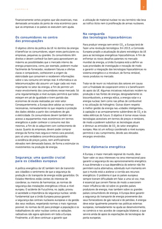 7
E N E R G I A
financeiramente certos projetos que são essenciais, mas
demasiado arriscados do ponto de vista económico para
que as empresas e os países os executem sem ajuda.
Os consumidores no centro
das preocupações
O objetivo último da política da UE no domínio da energia
é beneficiar os consumidores, sejam estes particulares ou
empresas, pequenas ou grandes. Os consumidores têm
direitos e devem conhecê‑los bem para aproveitarem ao
máximo as possibilidades que o mercado interno da
energia proporciona, como, por exemplo, poderem mudar
facilmente de fornecedor, receberem faturas e ofertas
claras e comparáveis, conhecerem a origem da
eletricidade que consomem e receberem informações
sobre o seu consumo em tempo real. A informática e as
telecomunicações vão assumir um lugar cada vez mais
importante no setor da energia, a fim de permitir um
maior envolvimento dos consumidores nesse mercado. Só
uma regulamentação a nível europeu permitirá que todos
estejam em pé de igualdade e tirem partido das
economias de escala realizadas por este setor.
Consequentemente, a Europa deve adotar as normas
necessárias, nomeadamente no que respeita à proteção
dos dados obtidos a partir dos contadores de gás
e eletricidade. Os consumidores devem também ter
acesso a equipamentos mais económicos em termos
energéticos e poder conhecer o consumo real dos
mesmos, a fim de os adquirirem com conhecimento de
causa. Quanto às empresas, devem poder comprar
energia da forma mais segura e menos cara possível,
pois só uma verdadeira concorrência possibilita
a existência de preços justos, nem artificialmente
elevados nem demasiado baixos, de forma a estimular os
investimentos na produção de energia.
Segurança: uma questão crucial
para os cidadãos europeus
A política energética da UE também tem de transmitir
aos cidadãos o sentimento de que a segurança da
produção e do transporte de energia estão garantidos. Os
Estados‑Membros estão cientes do interesse de
coordenar, ou mesmo de harmonizar, as normas de
segurança das instalações energéticas críticas a nível
europeu. O acidente de Fucuchima, no Japão, provou
à saciedade a importância da segurança nuclear, sendo
fundamental que a União Europeia possa garantir
a segurança das centrais nucleares europeias e da gestão
dos seus resíduos, respeitando normas o mais rigorosas
possível. As normas da UE para proteger a população e os
trabalhadores do setor nuclear contra as radiações
radioativas são agora aplicáveis em toda a Europa.
Finalmente, a UE deve continuar a garantir que
a utilização de material nuclear no seu território não leva
ao tráfico ilícito nem à proliferação de armas nucleares.
Na vanguarda
das tecnologias hipocarbónicas
Para produzir energia sem emitir CO2
, a Europa terá de
fazer uma revolução tecnológica. Em 2013, a Comissão
Europeia propôs a atualização do plano estratégico da UE
para as tecnologias energéticas hipocarbónicas. A fim de
enfrentar os novos desafios patentes no mercado
mundial da energia, a União Europeia está a definir as
suas prioridades de investigação e inovação de modo
a garantir a integração das tecnologias hipocarbónicas no
sistema energético e a introduzir, de forma rentável,
novos produtos no mercado.
Trata‑se de reunir os industriais dos setores em causa
com a finalidade de cooperarem entre si e beneficiarem
do apoio da UE. Algumas iniciativas industriais incidem na
produção e nas fontes de energia, designadamente os
biocombustíveis, a energia eólica, a energia solar e a
energia nuclear, bem como nas pilhas de combustível
e na utilização do hidrogénio. Outras dizem respeito
à melhor gestão da energia nas «cidades inteligentes»,
à captação e ao armazenamento subterrâneo de CO2
e às
redes elétricas do futuro. O objetivo é tornar essas novas
tecnologias acessíveis em termos de preços e rentáveis,
de modo a poderem substituir as tecnologias atuais
e diminuir as emissões de CO2
do setor energético
europeu. Mas só um esforço coordenado a nível europeu
permitirá o seu cumprimento, devido aos elevados
encargos envolvidos.
Uma diplomacia energética
A Europa, o maior mercado regional do mundo, deve
fazer valer os seus interesses na cena internacional para
garantir a segurança do seu aprovisionamento energético.
A sua dimensão e a sua dependência do exterior não lhe
permitem outra alternativa, sobretudo num momento em
que o mundo está a acelerar a corrida aos recursos
energéticos. O problema é que os países europeus
sempre tiveram dificuldade em falar a uma só voz, mas
é essencial que cerrem fileiras de modo a exercerem
maior influência não só sobre os grandes países
produtores de energia, mas também sobre os grandes
países consumidores de energia. A Europa deve garantir
a segurança do transporte de energia proveniente dos
seus fornecedores de gás natural e de petróleo. A energia
deve estar igualmente presente nas políticas externas
europeias, nomeadamente na ajuda ao desenvolvimento,
no comércio e nos acordos de cooperação bilateral, o que
servirá ainda de apoio às exportações de tecnologias de
ponta europeias.
 