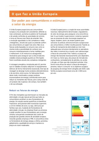 9
E N E R G I A
A União Europeia proporciona aos consumidores
europeus uma proteção sem precedentes: defende os
mais vulneráveis, aumenta os poderes de fiscalização
e de sanção conferidos às autoridades de controlo,
e torna as faturas mais fáceis de entender. Mas
a revolução aguardada é a dos contadores e redes
«inteligentes», através dos quais se pretende conferir
aos consumidores um papel mais ativo. Não só as
faturas serão baseadas no consumo real, como os
clientes terão a possibilidade de conhecer esse
consumo instantaneamente e tomar medidas para
o melhorarem. A UE instituirá as salvaguardas
necessárias para assegurar que a vida privada dos
cidadãos estará protegida quando as informações
forem recolhidas através dos contadores inteligentes.
A rotulagem energética, introduzida pela UE, permite
que os cidadãos europeus adquiram os equipamentos
elétricos de forma inteiramente esclarecida. Este tipo de
rotulagem já abrange muitos produtos eletrodomésticos
e de escritório, entre outros. Os fabricantes foram,
deste modo, incentivados a propor produtos
economizadores de energia, contribuindo assim para
reduzir os montantes das faturas, pois o preço total de
um produto não é apenas o de compra, mas também
o da sua utilização.
Reduzir as faturas de energia
O fim dos monopólios que dominavam os mercados da
eletricidade e do gás natural permite que todos os
consumidores escolham os seus fornecedores de
energia. Um estudo recente quantificou os benefícios
financeiros: será possível obter economias superiores
a 13 mil milhões de euros, ou seja, 100 euros por
família e por ano, mudando de fornecedores de
eletricidade e de gás. As empresas foram as primeiras
a poder escolher os seus fornecedores, pois a energia
constitui uma parcela considerável dos custos de
produção dos grandes setores de atividade europeus,
incluindo grandes empresas e PME. A concorrência entre
os fornecedores de energia alargou a oferta, aumentou
globalmente a qualidade de serviço e manteve os
preços em níveis moderados.
A União Europeia previu a criação de novas autoridades
nacionais, habitualmente denominadas «reguladores»
do setor da energia, para assegurar uma concorrência
leal. A sua missão é supervisionar o sistema e garantir
que as empresas do setor da energia respeitam as
regras. Dispõem, assim, de amplos poderes para
sancionar as práticas anticoncorrenciais e proporcionar
aos consumidores a melhor escolha possível, fixando as
tarifas de transporte da eletricidade ao nível mais
adequado para remunerar devidamente os operadores
das redes e incentivá‑los a investir, sem sobrecarregar
a fatura do consumidor final. Todavia, os preços da
energia não baixarão necessariamente, pois dependem,
em maior ou menor grau, dos preços de mercado dos
combustíveis, nomeadamente do petróleo, do carvão
e do gás, um fator que não é possível controlar. Uma
forma muito eficaz de reduzir a fatura de energia é,
portanto, reduzir o consumo: se os objetivos europeus
de poupança de energia forem atingidos até 2020, cada
família europeia economizará cerca de 1 000 euros
por ano.
O que faz a União Europeia
Dar poder aos consumidores e estimular
o setor da energia
Graças à rotulagem
energética, podemos agora
escolher equipamentos
elétricos de forma
esclarecida.
 