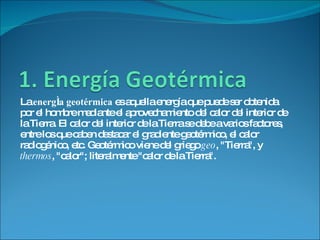 La  energía geotérmica  es aquella energía que puede ser obtenida por el hombre mediante el aprovechamiento del calor del interior de la Tierra. El calor del interior de la Tierra se debe a varios factores, entre los que caben destacar el gradiente geotérmico, el calor radiogénico, etc. Geotérmico viene del griego  geo , "Tierra", y  thermos , "calor"; literalmente "calor de la Tierra". 