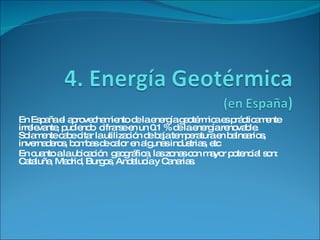 En España el aprovechamiento de la energía geotérmica es prácticamente irrelevante, pudiendo  cifrarse en un 0.1 % de la energía renovable. Solamente cabe citar la utilización de baja temperatura en balnearios, invernaderos, bombas de calor en algunas industrias, etc En cuanto a la ubicación  geográfica, las zonas con mayor potencial son: Cataluña, Madrid, Burgos, Andalucía y Canarias. 
