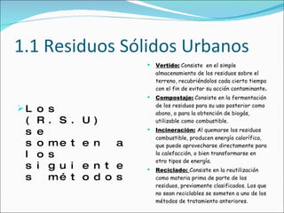 1.1 Residuos Sólidos Urbanos Los (R.S.U) se someten a los siguientes métodos Vertido:   Consiste  en el simple almacenamiento de los residuos sobre el terreno, recubriéndolos cada cierto tiempo con el fin de evitar su acción contaminante . Compostaje:   Consiste en la fermentación de los residuos para su uso posterior como abono, o para la obtención de biogás, utilizable como combustible. Incineración:   Al quemarse los residuos combustible, producen energía calorífica, que puede aprovecharse directamente para la calefacción, o bien transformarse en otro tipos de energía. Reciclado:  Consiste en la reutilización como materia prima de parte de los residuos, previamente clasificados. Los que no sean reciclables se someten a uno de los métodos de tratamiento anteriores. 